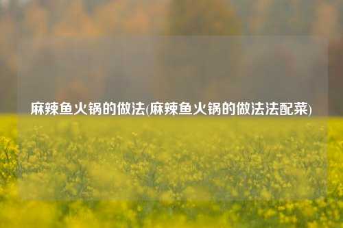 麻辣鱼火锅的做法(麻辣鱼火锅的做法法配菜)