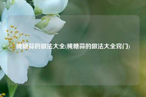 腌糖蒜的做法大全(腌糖蒜的做法大全窍门)