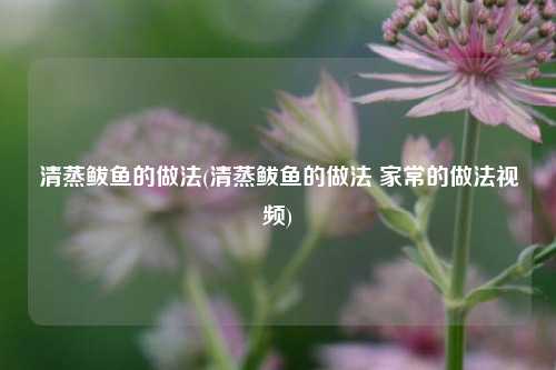清蒸鲅鱼的做法(清蒸鲅鱼的做法 家常的做法视频)