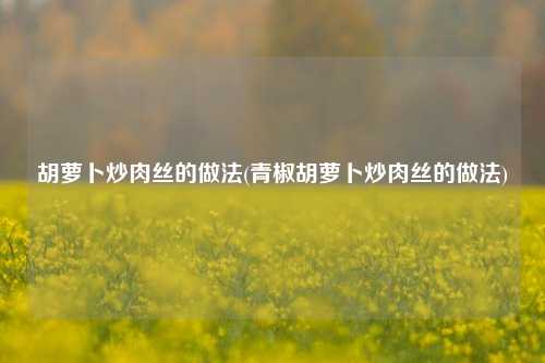胡萝卜炒肉丝的做法(青椒胡萝卜炒肉丝的做法)
